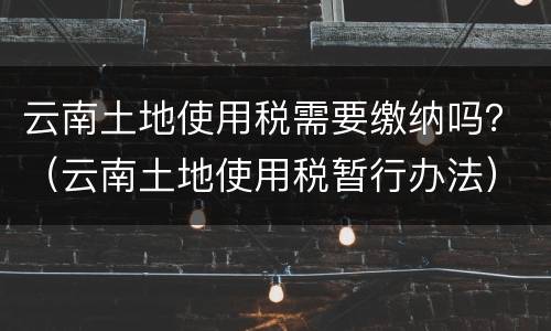 云南土地使用税需要缴纳吗？（云南土地使用税暂行办法）
