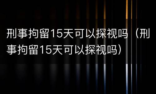刑事拘留15天可以探视吗（刑事拘留15天可以探视吗）