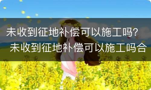 未收到征地补偿可以施工吗？ 未收到征地补偿可以施工吗合法吗