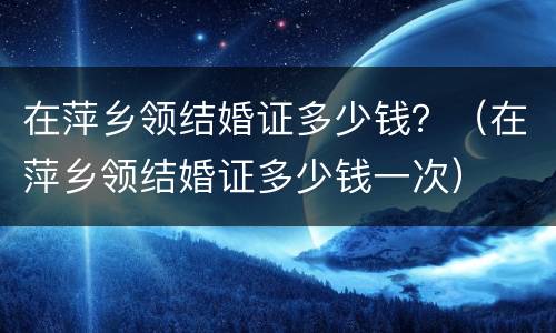 在萍乡领结婚证多少钱？（在萍乡领结婚证多少钱一次）