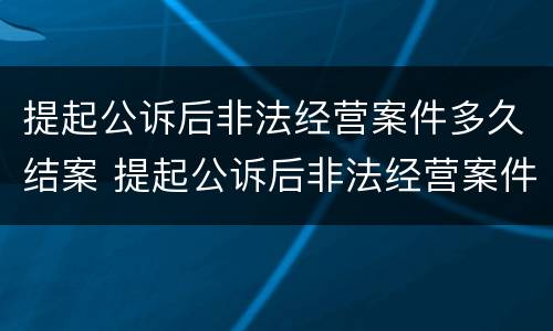 提起公诉后非法经营案件多久结案 提起公诉后非法经营案件多久结案成功