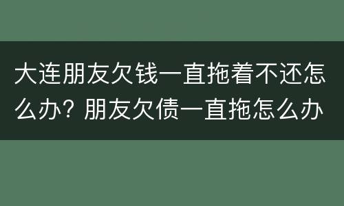 大连朋友欠钱一直拖着不还怎么办? 朋友欠债一直拖怎么办?