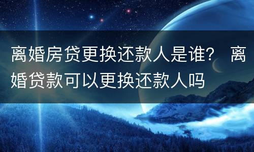 离婚房贷更换还款人是谁？ 离婚贷款可以更换还款人吗