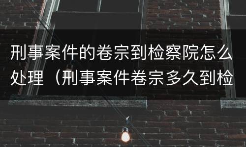 刑事案件的卷宗到检察院怎么处理（刑事案件卷宗多久到检察院）