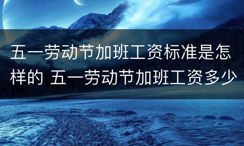 五一劳动节加班工资标准是怎样的 五一劳动节加班工资多少