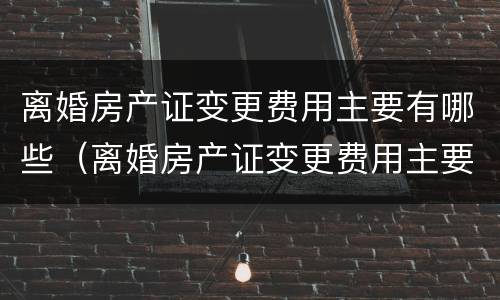 离婚房产证变更费用主要有哪些（离婚房产证变更费用主要有哪些项目）