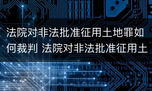 法院对非法批准征用土地罪如何裁判 法院对非法批准征用土地罪如何裁判执行