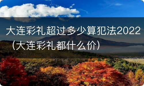 大连彩礼超过多少算犯法2022（大连彩礼都什么价）