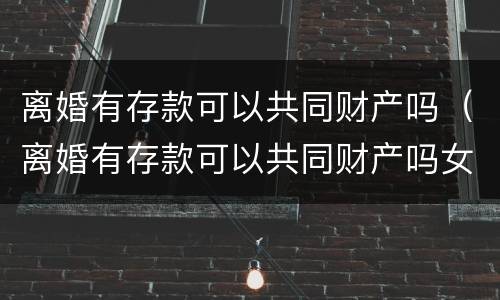 离婚有存款可以共同财产吗（离婚有存款可以共同财产吗女方）