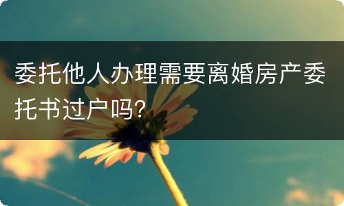 委托他人办理需要离婚房产委托书过户吗？