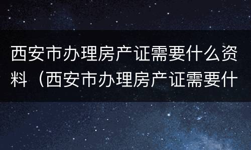 西安市办理房产证需要什么资料（西安市办理房产证需要什么资料和手续）