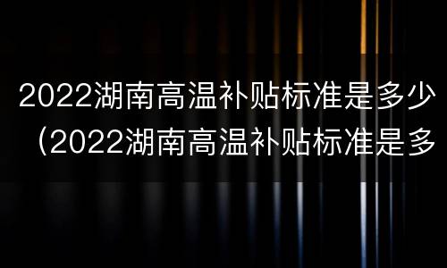 2022湖南高温补贴标准是多少（2022湖南高温补贴标准是多少钱一个月）