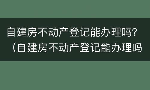 自建房不动产登记能办理吗？（自建房不动产登记能办理吗多少钱）