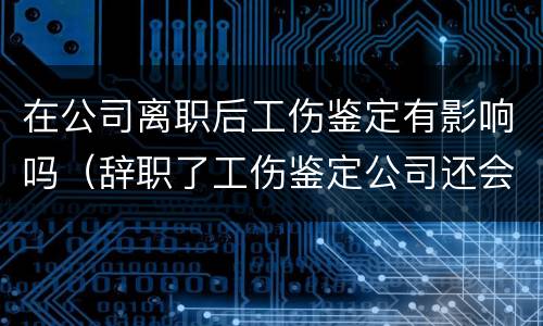 在公司离职后工伤鉴定有影响吗（辞职了工伤鉴定公司还会给钱吗）