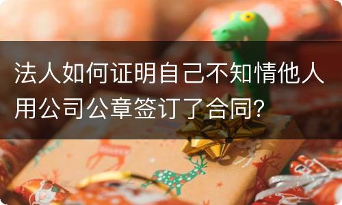 法人如何证明自己不知情他人用公司公章签订了合同？