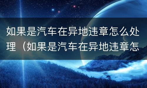 如果是汽车在异地违章怎么处理（如果是汽车在异地违章怎么处理呢）