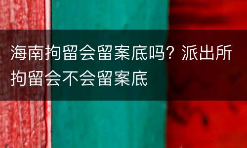 海南拘留会留案底吗? 派出所拘留会不会留案底