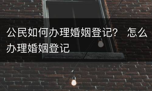 公民如何办理婚姻登记？ 怎么办理婚姻登记