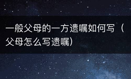 一般父母的一方遗嘱如何写（父母怎么写遗嘱）