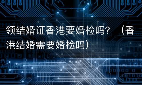 领结婚证香港要婚检吗？（香港结婚需要婚检吗）
