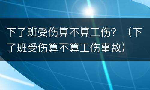 下了班受伤算不算工伤？（下了班受伤算不算工伤事故）