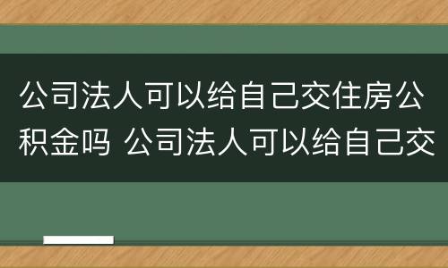 公司法人可以给自己交住房公积金吗 公司法人可以给自己交住房公积金吗