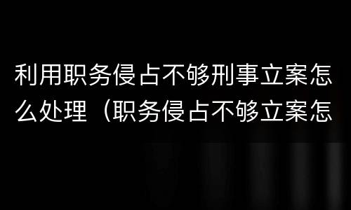 利用职务侵占不够刑事立案怎么处理（职务侵占不够立案怎么办）
