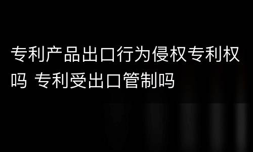 专利产品出口行为侵权专利权吗 专利受出口管制吗