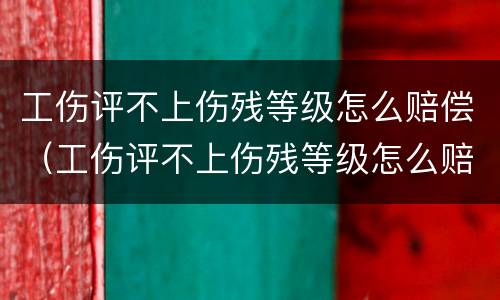工伤评不上伤残等级怎么赔偿（工伤评不上伤残等级怎么赔偿,能赔多少钱）