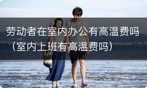 劳动者在室内办公有高温费吗（室内上班有高温费吗）