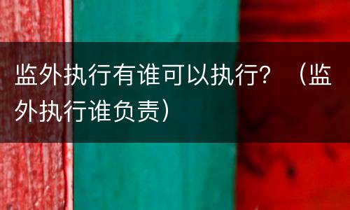 监外执行有谁可以执行？（监外执行谁负责）
