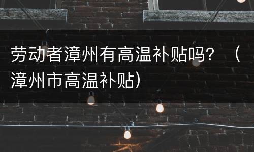 劳动者漳州有高温补贴吗？（漳州市高温补贴）