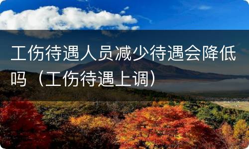 工伤待遇人员减少待遇会降低吗（工伤待遇上调）