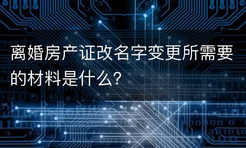 离婚房产证改名字变更所需要的材料是什么？