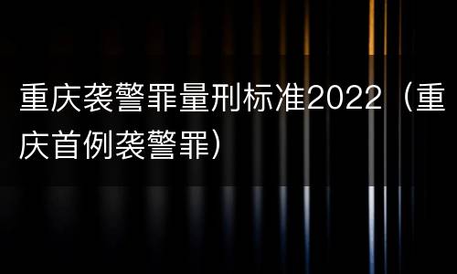 重庆袭警罪量刑标准2022（重庆首例袭警罪）