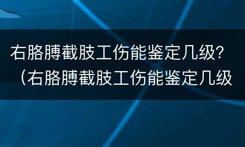 右胳膊截肢工伤能鉴定几级？（右胳膊截肢工伤能鉴定几级残疾）