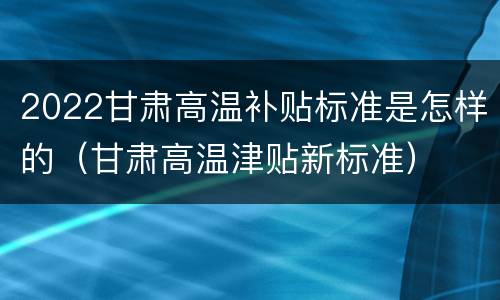 2022甘肃高温补贴标准是怎样的（甘肃高温津贴新标准）