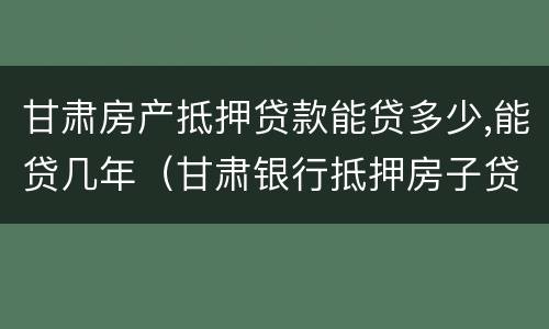 甘肃房产抵押贷款能贷多少,能贷几年（甘肃银行抵押房子贷款）