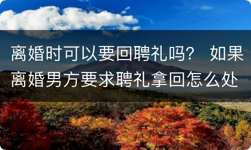离婚时可以要回聘礼吗？ 如果离婚男方要求聘礼拿回怎么处理?