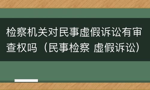 检察机关对民事虚假诉讼有审查权吗（民事检察 虚假诉讼）