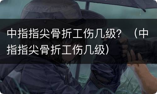 中指指尖骨折工伤几级？（中指指尖骨折工伤几级）