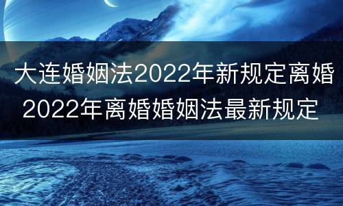 大连婚姻法2022年新规定离婚 2022年离婚婚姻法最新规定