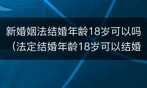 新婚姻法结婚年龄18岁可以吗（法定结婚年龄18岁可以结婚吗）
