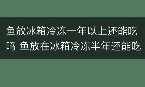 鱼放冰箱冷冻一年以上还能吃吗 鱼放在冰箱冷冻半年还能吃吗?