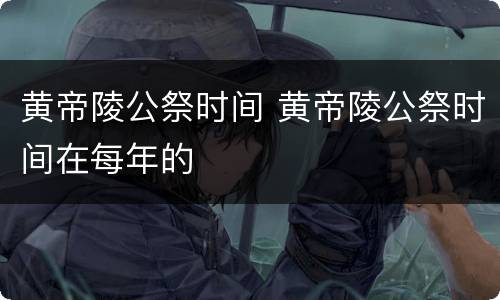 黄帝陵公祭时间 黄帝陵公祭时间在每年的