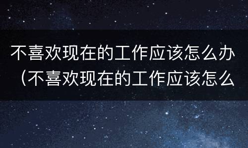 不喜欢现在的工作应该怎么办（不喜欢现在的工作应该怎么办呀）