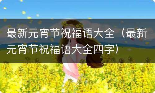 最新元宵节祝福语大全（最新元宵节祝福语大全四字）