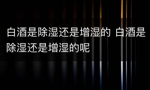 白酒是除湿还是增湿的 白酒是除湿还是增湿的呢