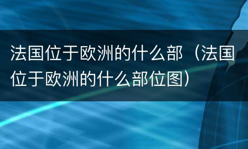 法国位于欧洲的什么部（法国位于欧洲的什么部位图）