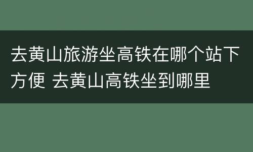 去黄山旅游坐高铁在哪个站下方便 去黄山高铁坐到哪里
